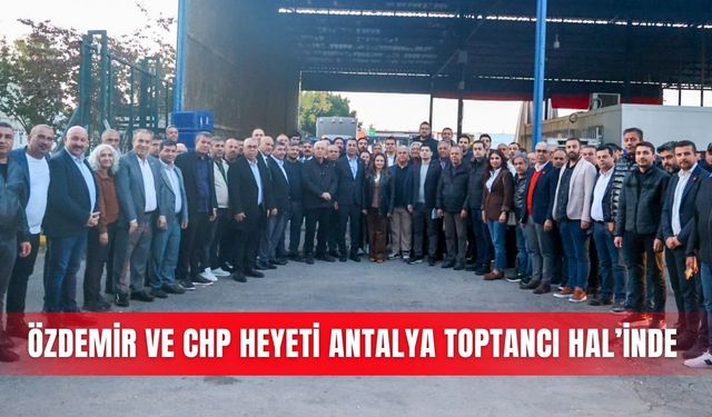 Özdemir ve CHP heyeti Antalya Toptancı Hal’inde