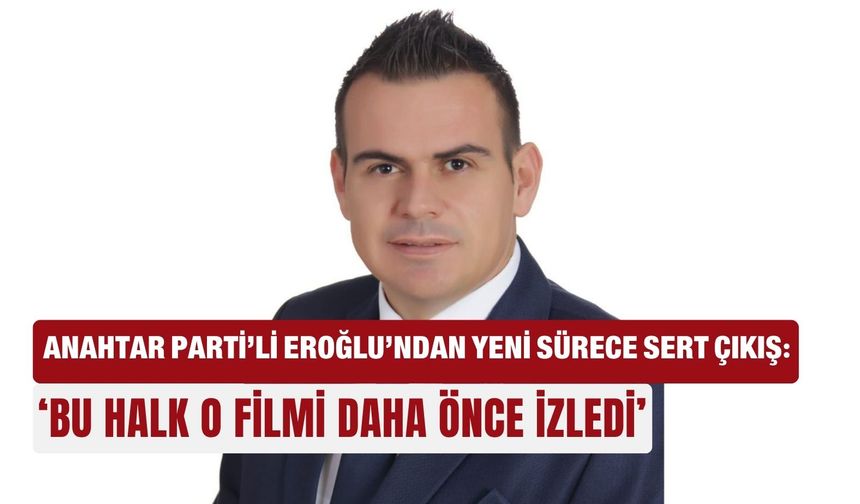 Anahtar Parti’li Eroğlu’ndan yeni sürece sert çıkış: ‘Bu halk o filmi  daha önce izledi’