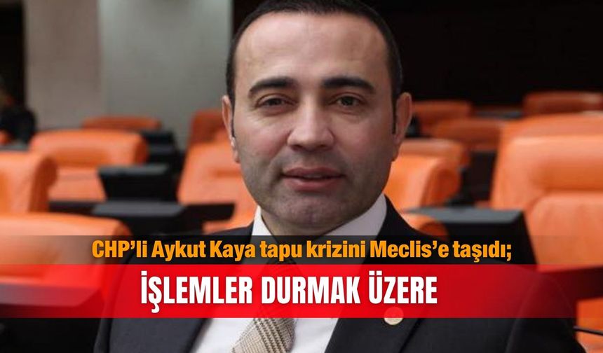 CHP’li Aykut Kaya tapu krizini Meclis’e taşıdı; İşlemler durmak üzere