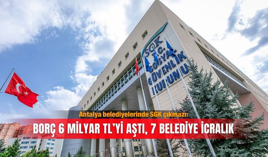 Antalya belediyelerinde SGK çıkmazı: Borç 6 milyar TL’yi aştı, 7 belediye icralık