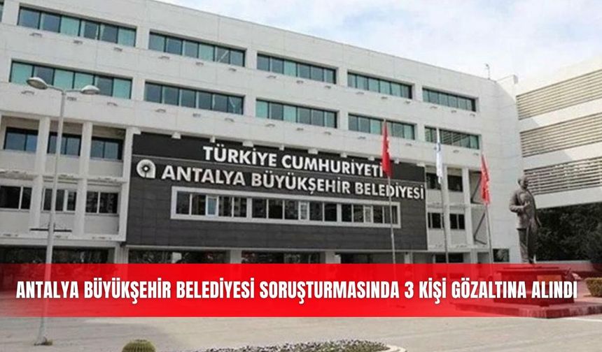 Antalya Büyükşehir Belediyesi soruşturmasında 3 kişi gözaltına alındı