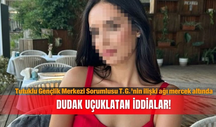 Tutuklu Gençlik Merkezi Sorumlusu T.G.’nin ilişki ağı mercek altında: Dudak uçuklatan iddialar!