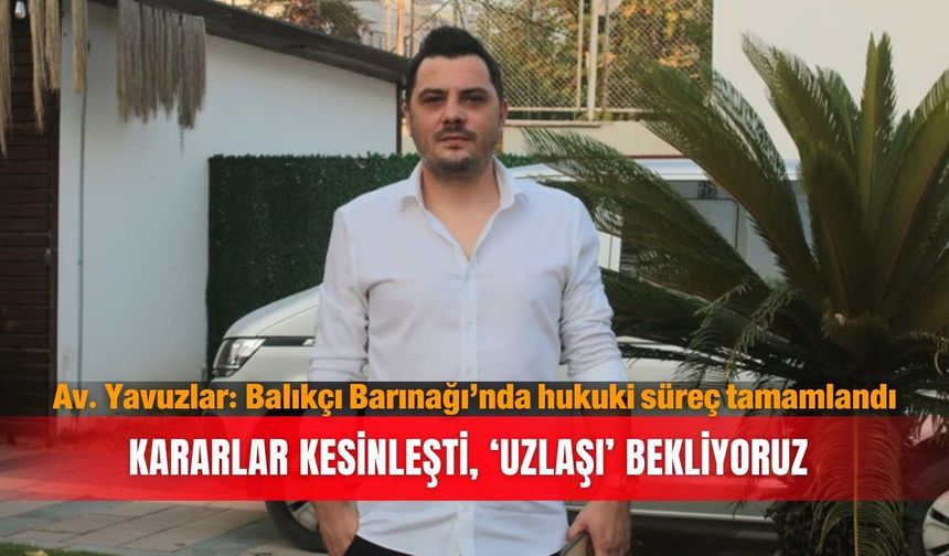 Av. Yavuzlar: Balıkçı Barınağı’nda hukuki süreç tamamlandı...Kararlar kesinleşti, ‘uzlaşı’ bekliyoruz