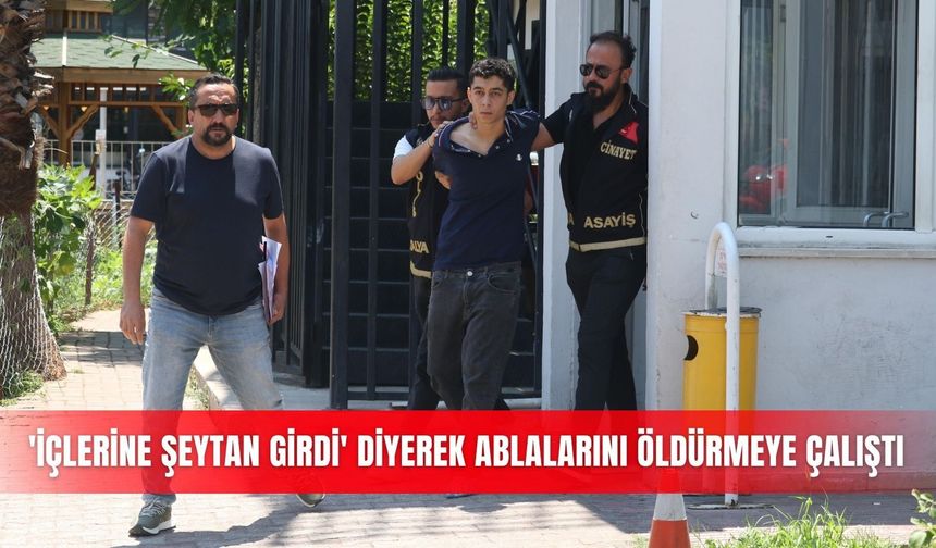 Antalya'da 'içlerine şeytan girdi' diyerek ablalarını öldürmeye çalıştı