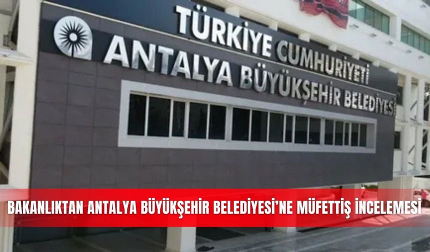 Bakanlıktan Antalya Büyükşehir Belediyesi’ne müfettiş incelemesi