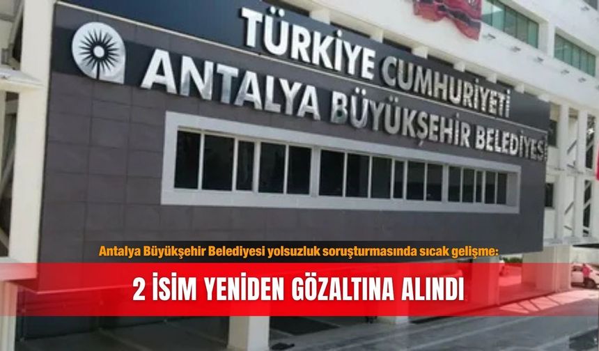 Antalya Büyükşehir Belediyesi yolsuzluk soruşturmasında sıcak gelişme: 2 isim yeniden gözaltına alındı