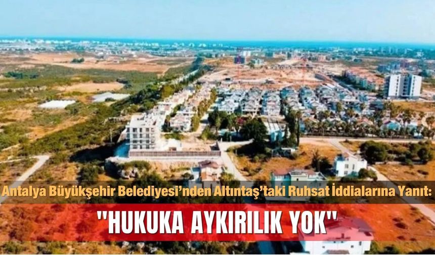 Antalya Büyükşehir Belediyesi’nden Altıntaş’taki Ruhsat İddialarına Yanıt: "Hukuka Aykırılık Yok"