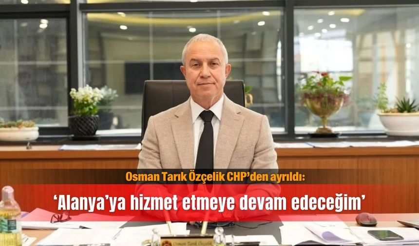 Osman Tarık Özçelik CHP’den ayrıldı: ‘Alanya’ya hizmet etmeye devam edeceğim’