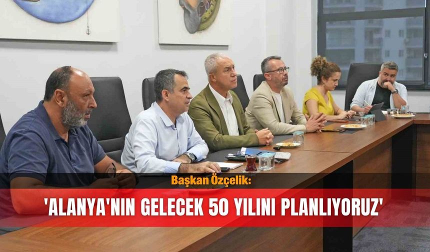 Başkan Özçelik: 'Alanya'nın gelecek 50 yılını planlıyoruz'